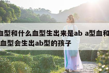 a血型和什么血型生出来是ab a型血和什么血型会生出ab型的孩子