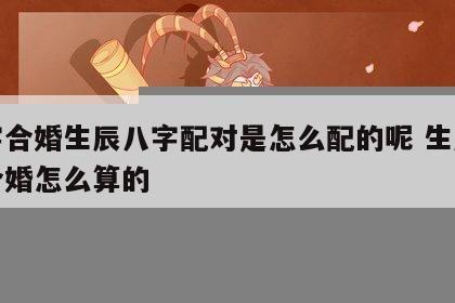 八字合婚生辰八字配对是怎么配的呢 生辰八字合婚怎么算的