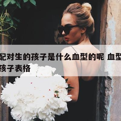 血型配对生的孩子是什么血型的呢 血型配对生出孩子表格