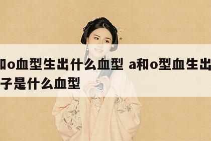 a和o血型生出什么血型 a和o型血生出的孩子是什么血型