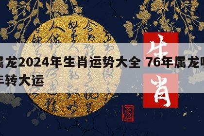属龙2024年生肖运势大全 76年属龙哪年转大运