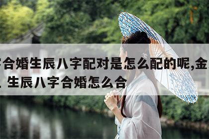 八字合婚生辰八字配对是怎么配的呢,金木水火土 生辰八字合婚怎么合