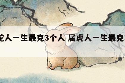 属蛇人一生最克3个人 属虎人一生最克3个人