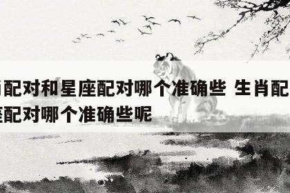 生肖配对和星座配对哪个准确些 生肖配对和星座配对哪个准确些呢