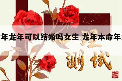 本命年龙年可以结婚吗女生 龙年本命年结婚好吗