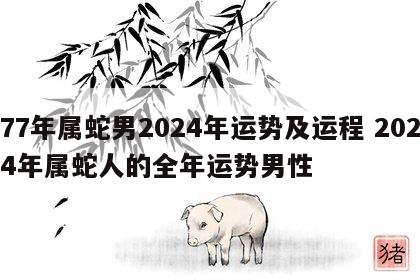 77年属蛇男2024年运势及运程 2024年属蛇人的全年运势男性