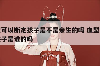 血型可以断定孩子是不是亲生的吗 血型能判断孩子是谁的吗
