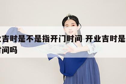 开业吉时是不是指开门时间 开业吉时是指开门时间吗