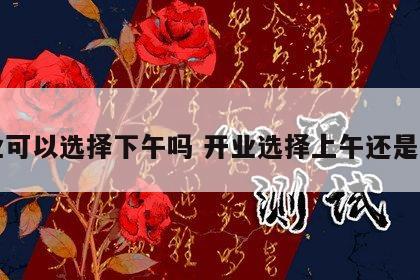 开业可以选择下午吗 开业选择上午还是下午