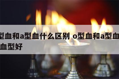 o型血和a型血什么区别 o型血和a型血哪个血型好