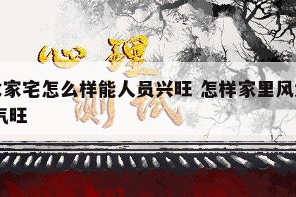 风水家宅怎么样能人员兴旺 怎样家里风水好,财气旺