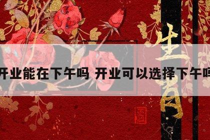 开业能在下午吗 开业可以选择下午吗