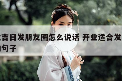 开业吉日发朋友圈怎么说话 开业适合发朋友圈的句子