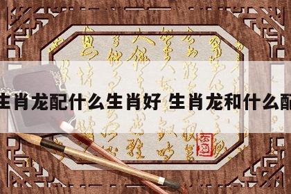 生肖龙配什么生肖好 生肖龙和什么配