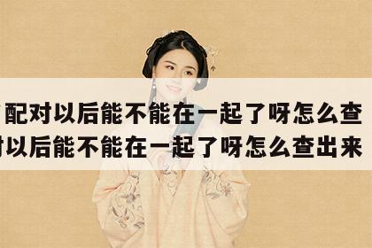 姓名配对以后能不能在一起了呀怎么查 姓名配对以后能不能在一起了呀怎么查出来