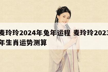 麦玲玲2024年兔年运程 麦玲玲2023年生肖运势测算