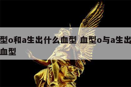 血型o和a生出什么血型 血型o与a生出什么血型