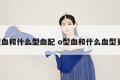 o型血和什么型血配 o型血和什么血型更配