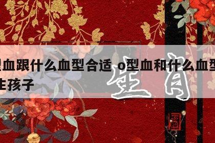 o型血跟什么血型合适 o型血和什么血型最配生孩子