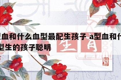 a型血和什么血型最配生孩子 a型血和什么血型生的孩子聪明