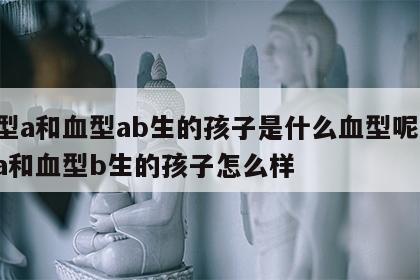 血型a和血型ab生的孩子是什么血型呢 血型a和血型b生的孩子怎么样
