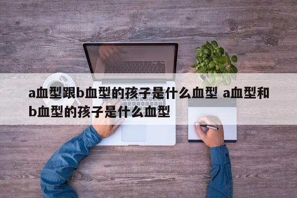 a血型跟b血型的孩子是什么血型 a血型和b血型的孩子是什么血型