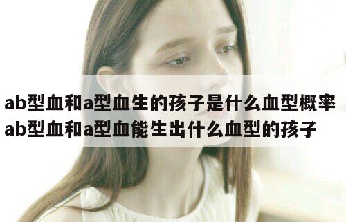 ab型血和a型血生的孩子是什么血型概率 ab型血和a型血能生出什么血型的孩子