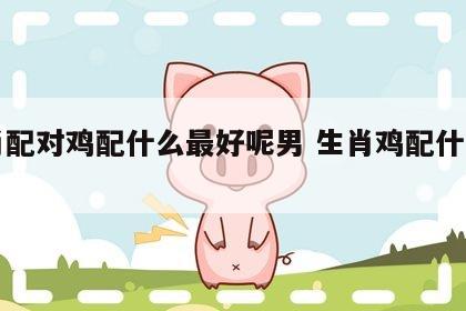 生肖配对鸡配什么最好呢男 生肖鸡配什么生肖