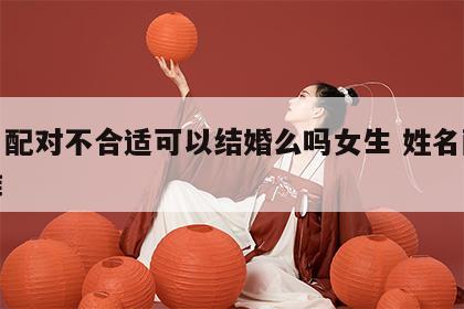 姓名配对不合适可以结婚么吗女生 姓名配对不准