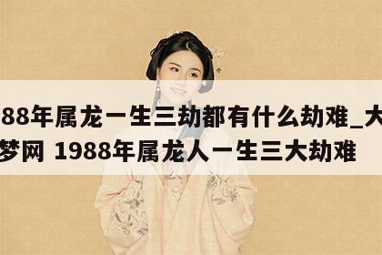 1988年属龙一生三劫都有什么劫难_大鱼解梦网 1988年属龙人一生三大劫难