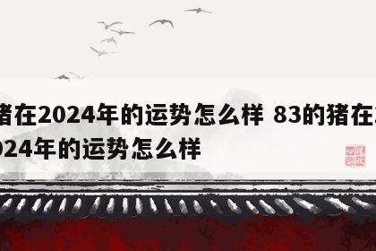 猪在2024年的运势怎么样 83的猪在2024年的运势怎么样