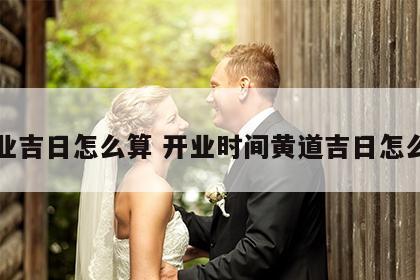 开业吉日怎么算 开业时间黄道吉日怎么算