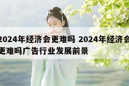2024年经济会更难吗 2024年经济会更难吗广告行业发展前景