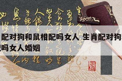 生肖配对狗和鼠相配吗女人 生肖配对狗和鼠相配吗女人婚姻