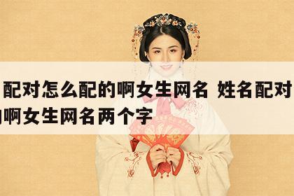 姓名配对怎么配的啊女生网名 姓名配对怎么配的啊女生网名两个字