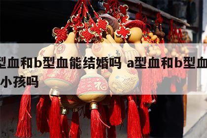 a型血和b型血能结婚吗 a型血和b型血能生小孩吗