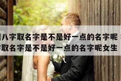 根据八字取名字是不是好一点的名字呢 根据八字取名字是不是好一点的名字呢女生