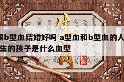 a跟b型血结婚好吗 a型血和b型血的人结婚生的孩子是什么血型