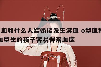 o型血和什么人结婚能发生溶血 o型血和什么血型生的孩子容易得溶血症