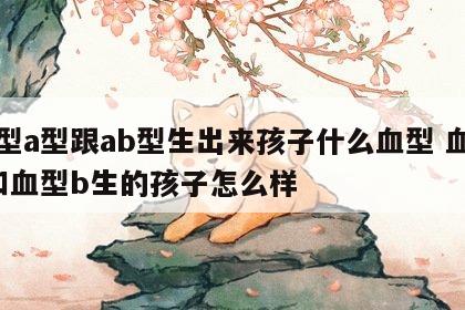 血型a型跟ab型生出来孩子什么血型 血型a和血型b生的孩子怎么样