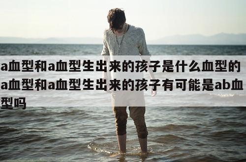 a血型和a血型生出来的孩子是什么血型的 a血型和a血型生出来的孩子有可能是ab血型吗