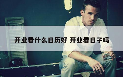 开业看什么日历好 开业看日子吗