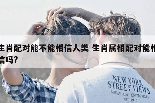 生肖配对能不能相信人类 生肖属相配对能相信吗?