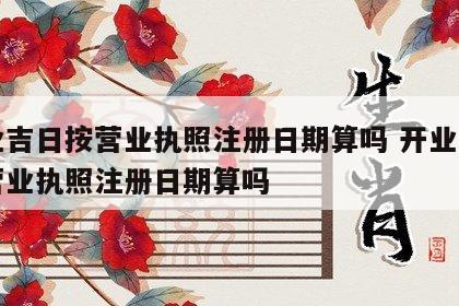 开业吉日按营业执照注册日期算吗 开业吉日按营业执照注册日期算吗