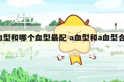 a血型和哪个血型最配 a血型和a血型合适吗