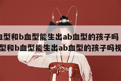 a血型和b血型能生出ab血型的孩子吗 a血型和b血型能生出ab血型的孩子吗视频