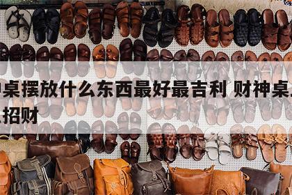 财神桌摆放什么东西最好最吉利 财神桌上摆什么招财