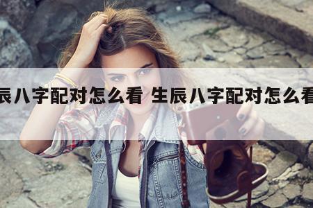 生辰八字配对怎么看 生辰八字配对怎么看婚姻