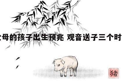 旺父母的孩子出生预兆 观音送子三个时辰出生
