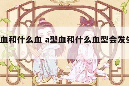 a型血和什么血 a型血和什么血型会发生溶血